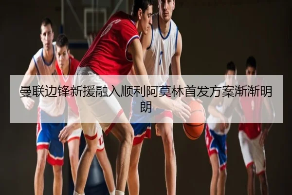 曼联边锋新援融入顺利阿莫林首发方案渐渐明朗