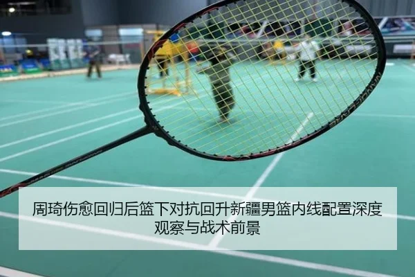 周琦伤愈回归后篮下对抗回升新疆男篮内线配置深度观察与战术前景