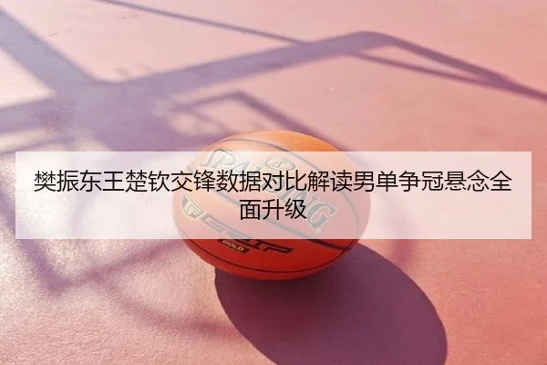 樊振东王楚钦交锋数据对比解读男单争冠悬念全面升级