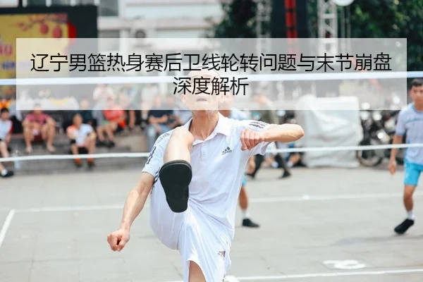 辽宁男篮热身赛后卫线轮转问题与末节崩盘深度解析