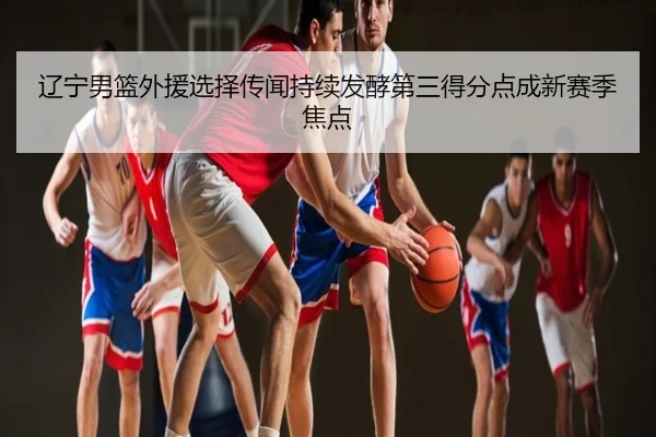 辽宁男篮外援选择传闻持续发酵第三得分点成新赛季焦点