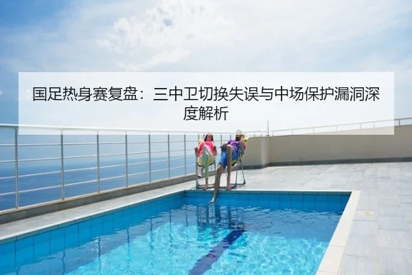 国足热身赛复盘：三中卫切换失误与中场保护漏洞深度解析