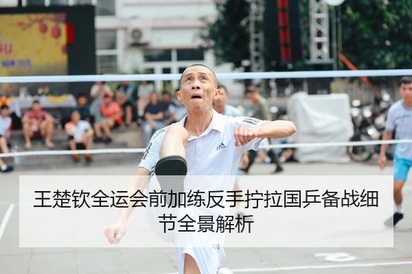 王楚钦全运会前加练反手拧拉国乒备战细节全景解析